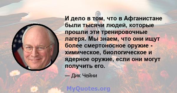 И дело в том, что в Афганистане были тысячи людей, которые прошли эти тренировочные лагеря. Мы знаем, что они ищут более смертоносное оружие - химическое, биологическое и ядерное оружие, если они могут получить его.