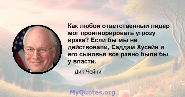 Как любой ответственный лидер мог проигнорировать угрозу ирака? Если бы мы не действовали, Саддам Хусейн и его сыновья все равно были бы у власти.