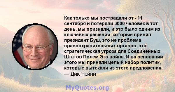 Как только мы пострадали от - 11 сентября и потеряли 3000 человек в тот день, мы признали, и это было одним из ключевых решений, которые принял президент Буш, это не проблема правоохранительных органов, это