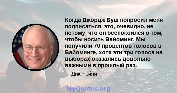 Когда Джордж Буш попросил меня подписаться, это, очевидно, не потому, что он беспокоился о том, чтобы носить Вайоминг. Мы получили 70 процентов голосов в Вайоминге, хотя эти три голоса на выборах оказались довольно