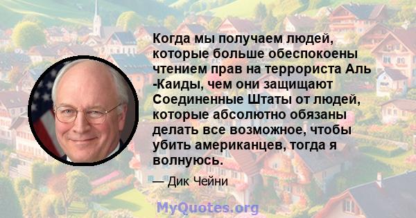 Когда мы получаем людей, которые больше обеспокоены чтением прав на террориста Аль -Каиды, чем они защищают Соединенные Штаты от людей, которые абсолютно обязаны делать все возможное, чтобы убить американцев, тогда я