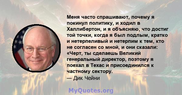 Меня часто спрашивают, почему я покинул политику, и ходил в Халлибертон, и я объясняю, что достиг той точки, когда я был подлым, кратко и нетерпеливый и нетерпим к тем, кто не согласен со мной, и они сказали: «Черт, ты