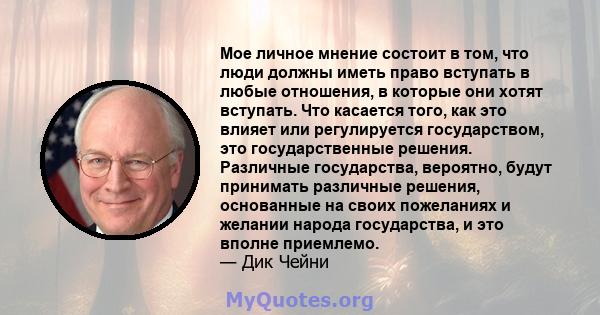 Мое личное мнение состоит в том, что люди должны иметь право вступать в любые отношения, в которые они хотят вступать. Что касается того, как это влияет или регулируется государством, это государственные решения.