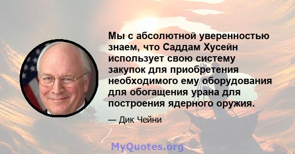 Мы с абсолютной уверенностью знаем, что Саддам Хусейн использует свою систему закупок для приобретения необходимого ему оборудования для обогащения урана для построения ядерного оружия.