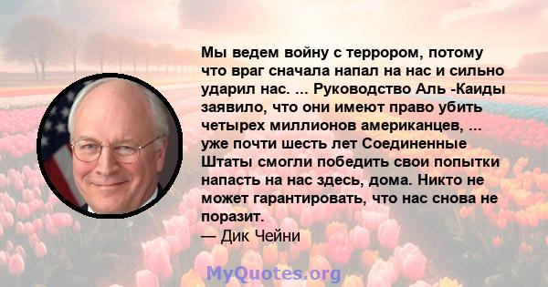 Мы ведем войну с террором, потому что враг сначала напал на нас и сильно ударил нас. ... Руководство Аль -Каиды заявило, что они имеют право убить четырех миллионов американцев, ... уже почти шесть лет Соединенные Штаты 