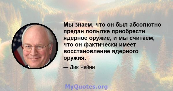 Мы знаем, что он был абсолютно предан попытке приобрести ядерное оружие, и мы считаем, что он фактически имеет восстановление ядерного оружия.