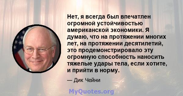 Нет, я всегда был впечатлен огромной устойчивостью американской экономики. Я думаю, что на протяжении многих лет, на протяжении десятилетий, это продемонстрировало эту огромную способность наносить тяжелые удары тела,