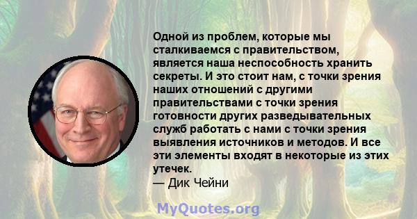 Одной из проблем, которые мы сталкиваемся с правительством, является наша неспособность хранить секреты. И это стоит нам, с точки зрения наших отношений с другими правительствами с точки зрения готовности других