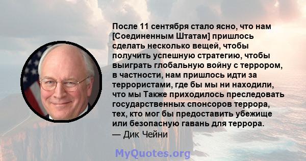 После 11 сентября стало ясно, что нам [Соединенным Штатам] пришлось сделать несколько вещей, чтобы получить успешную стратегию, чтобы выиграть глобальную войну с террором, в частности, нам пришлось идти за террористами, 