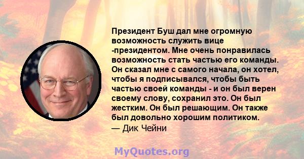 Президент Буш дал мне огромную возможность служить вице -президентом. Мне очень понравилась возможность стать частью его команды. Он сказал мне с самого начала, он хотел, чтобы я подписывался, чтобы быть частью своей