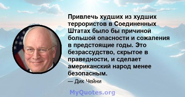 Привлечь худших из худших террористов в Соединенных Штатах было бы причиной большой опасности и сожаления в предстоящие годы. Это безрассудство, скрытое в праведности, и сделает американский народ менее безопасным.