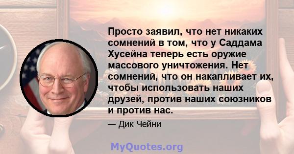 Просто заявил, что нет никаких сомнений в том, что у Саддама Хусейна теперь есть оружие массового уничтожения. Нет сомнений, что он накапливает их, чтобы использовать наших друзей, против наших союзников и против нас.