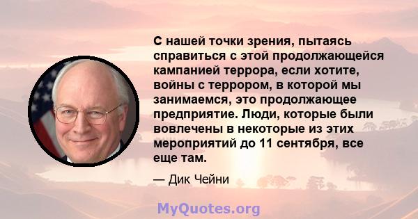 С нашей точки зрения, пытаясь справиться с этой продолжающейся кампанией террора, если хотите, войны с террором, в которой мы занимаемся, это продолжающее предприятие. Люди, которые были вовлечены в некоторые из этих