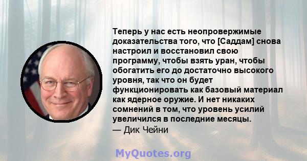 Теперь у нас есть неопровержимые доказательства того, что [Саддам] снова настроил и восстановил свою программу, чтобы взять уран, чтобы обогатить его до достаточно высокого уровня, так что он будет функционировать как