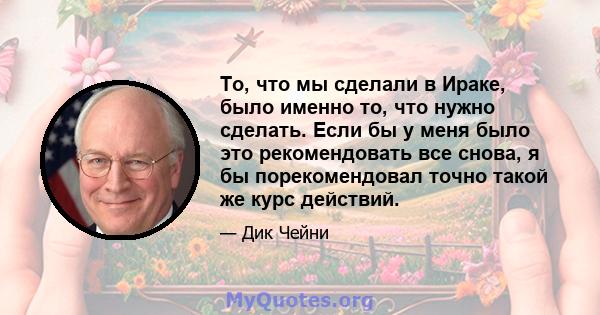 То, что мы сделали в Ираке, было именно то, что нужно сделать. Если бы у меня было это рекомендовать все снова, я бы порекомендовал точно такой же курс действий.