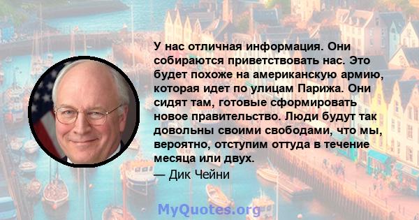 У нас отличная информация. Они собираются приветствовать нас. Это будет похоже на американскую армию, которая идет по улицам Парижа. Они сидят там, готовые сформировать новое правительство. Люди будут так довольны