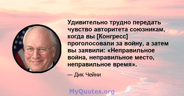 Удивительно трудно передать чувство авторитета союзникам, когда вы [Конгресс] проголосовали за войну, а затем вы заявили: «Неправильное война, неправильное место, неправильное время».