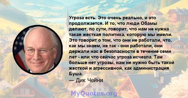 Угроза есть. Это очень реально, и это продолжается. И то, что люди Обамы делают, по сути, говорит, что нам не нужна такая жесткая политика, которую мы имели. Это говорит о том, что они не работали, что, как мы знаем, не 