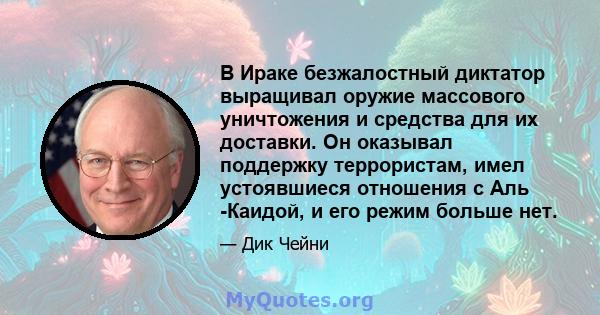 В Ираке безжалостный диктатор выращивал оружие массового уничтожения и средства для их доставки. Он оказывал поддержку террористам, имел устоявшиеся отношения с Аль -Каидой, и его режим больше нет.