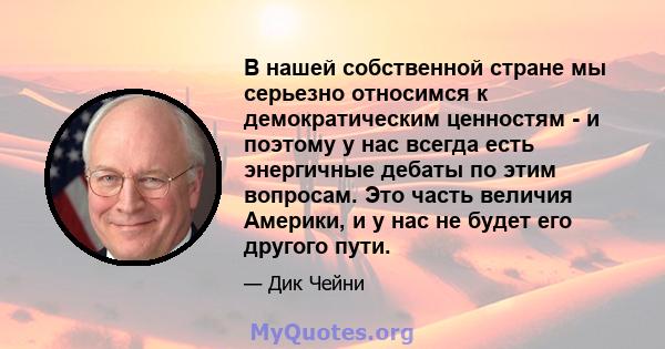 В нашей собственной стране мы серьезно относимся к демократическим ценностям - и поэтому у нас всегда есть энергичные дебаты по этим вопросам. Это часть величия Америки, и у нас не будет его другого пути.