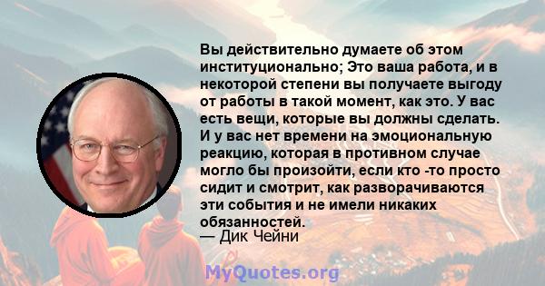 Вы действительно думаете об этом институционально; Это ваша работа, и в некоторой степени вы получаете выгоду от работы в такой момент, как это. У вас есть вещи, которые вы должны сделать. И у вас нет времени на