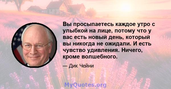 Вы просыпаетесь каждое утро с улыбкой на лице, потому что у вас есть новый день, который вы никогда не ожидали. И есть чувство удивления. Ничего, кроме волшебного.