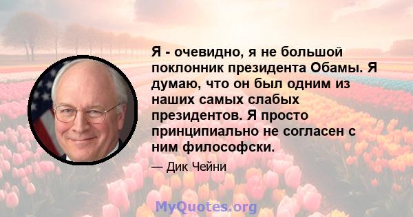 Я - очевидно, я не большой поклонник президента Обамы. Я думаю, что он был одним из наших самых слабых президентов. Я просто принципиально не согласен с ним философски.