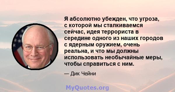 Я абсолютно убежден, что угроза, с которой мы сталкиваемся сейчас, идея террориста в середине одного из наших городов с ядерным оружием, очень реальна, и что мы должны использовать необычайные меры, чтобы справиться с