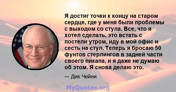 Я достиг точки к концу на старом сердце, где у меня были проблемы с выходом со стула. Все, что я хотел сделать, это встать с постели утром, иду в мой офис и сесть на стул. Теперь я бросаю 50 фунтов стерлингов в задней