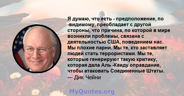 Я думаю, что есть - предположение, по -видимому, преобладает с другой стороны, что причина, по которой в мире возникли проблемы, связана с деятельностью США, поведением нас. Мы плохие парни. Мы те, кто заставляет людей