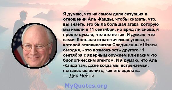 Я думаю, что на самом деле ситуация в отношении Аль -Каиды, чтобы сказать, что, вы знаете, это была большая атака, которую мы имели в 11 сентября, но вряд ли снова, я просто думаю, что это не так. Я думаю, что самая