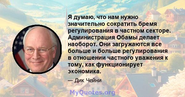 Я думаю, что нам нужно значительно сократить бремя регулирования в частном секторе. Администрация Обамы делает наоборот. Они загружаются все больше и больше регулирования в отношении частного уважения к тому, как