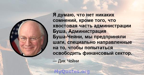 Я думаю, что нет никаких сомнений, кроме того, что хвостовая часть администрации Буша, Администрация Буша-Чейни, мы предприняли шаги, специально направленные на то, чтобы попытаться освободить финансовый сектор.