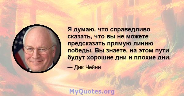 Я думаю, что справедливо сказать, что вы не можете предсказать прямую линию победы. Вы знаете, на этом пути будут хорошие дни и плохие дни.