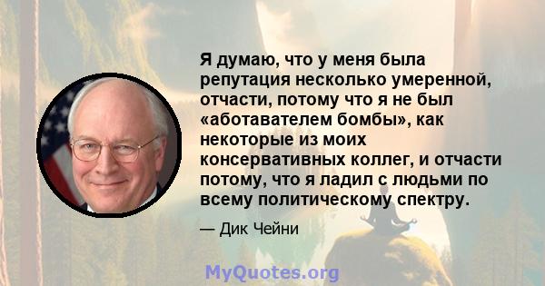 Я думаю, что у меня была репутация несколько умеренной, отчасти, потому что я не был «аботавателем бомбы», как некоторые из моих консервативных коллег, и отчасти потому, что я ладил с людьми по всему политическому