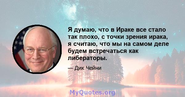 Я думаю, что в Ираке все стало так плохо, с точки зрения ирака, я считаю, что мы на самом деле будем встречаться как либераторы.