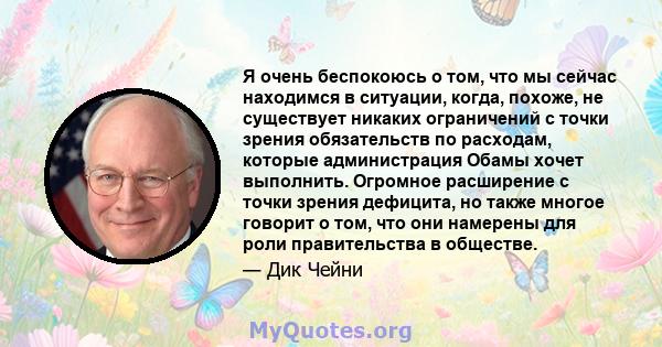 Я очень беспокоюсь о том, что мы сейчас находимся в ситуации, когда, похоже, не существует никаких ограничений с точки зрения обязательств по расходам, которые администрация Обамы хочет выполнить. Огромное расширение с