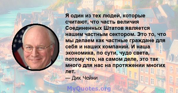 Я один из тех людей, которые считают, что часть величия Соединенных Штатов является нашим частным сектором. Это то, что мы делаем как частные граждане для себя и наших компаний. И наша экономика, по сути, чудо света,