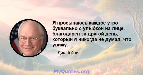 Я просыпаюсь каждое утро буквально с улыбкой на лице, благодарен за другой день, который я никогда не думал, что увижу.