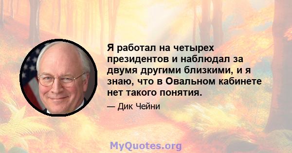 Я работал на четырех президентов и наблюдал за двумя другими близкими, и я знаю, что в Овальном кабинете нет такого понятия.