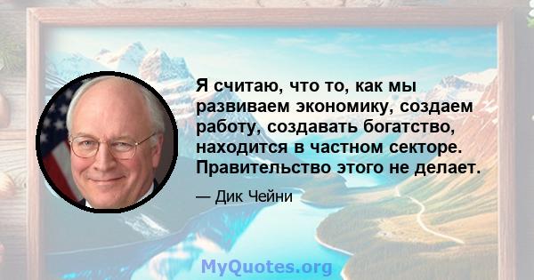 Я считаю, что то, как мы развиваем экономику, создаем работу, создавать богатство, находится в частном секторе. Правительство этого не делает.