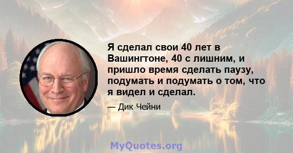 Я сделал свои 40 лет в Вашингтоне, 40 с лишним, и пришло время сделать паузу, подумать и подумать о том, что я видел и сделал.