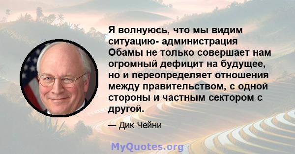 Я волнуюсь, что мы видим ситуацию- администрация Обамы не только совершает нам огромный дефицит на будущее, но и переопределяет отношения между правительством, с одной стороны и частным сектором с другой.