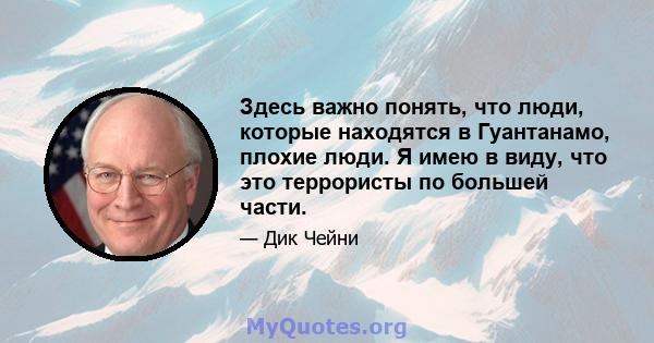 Здесь важно понять, что люди, которые находятся в Гуантанамо, плохие люди. Я имею в виду, что это террористы по большей части.