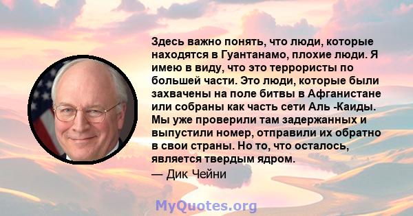 Здесь важно понять, что люди, которые находятся в Гуантанамо, плохие люди. Я имею в виду, что это террористы по большей части. Это люди, которые были захвачены на поле битвы в Афганистане или собраны как часть сети Аль