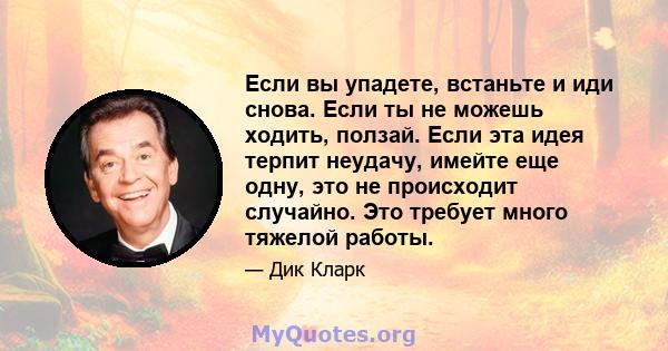 Если вы упадете, встаньте и иди снова. Если ты не можешь ходить, ползай. Если эта идея терпит неудачу, имейте еще одну, это не происходит случайно. Это требует много тяжелой работы.