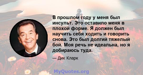 В прошлом году у меня был инсульт. Это оставило меня в плохой форме. Я должен был научить себя ходить и говорить снова. Это был долгий тяжелый бой. Моя речь не идеальна, но я добираюсь туда.