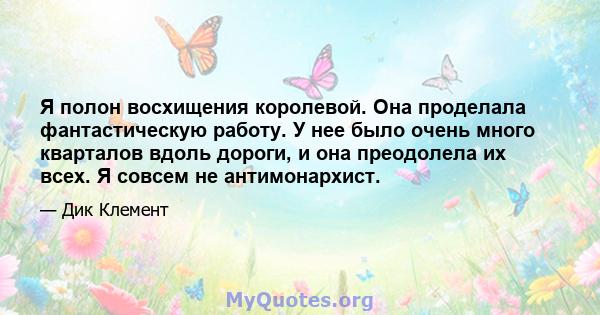 Я полон восхищения королевой. Она проделала фантастическую работу. У нее было очень много кварталов вдоль дороги, и она преодолела их всех. Я совсем не антимонархист.