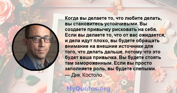 Когда вы делаете то, что любите делать, вы становитесь устойчивыми. Вы создаете привычку рисковать на себя. Если вы делаете то, что от вас ожидается, и дела идут плохо, вы будете обращать внимание на внешние источники