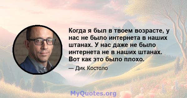 Когда я был в твоем возрасте, у нас не было интернета в наших штанах. У нас даже не было интернета не в наших штанах. Вот как это было плохо.